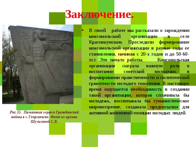  Заключение. В своей работе мы рассказали о зарождении комсомольской организации в селе Краснокумском. Проследили формирование комсомольской организации в разные годы ее становления, начиная с 20-х годов и до 50-60-хг.г. Это начало работы. Комсомольская организация сыграла важную роль в воспитании советской молодежи, в формировании нравственности и политической грамотности молодого поколения. В настоящее время ощущается необходимость в создании такой организации, которая сплачивала бы молодежь, воспитывала бы гуманистическое мировоззрение, создавала предпосылки для активной жизненной позиции молодых людей. Рис.15. Памятник героям Гражданской войны в г. Георгиевске. Фото из архива Шульгиной С.В. 