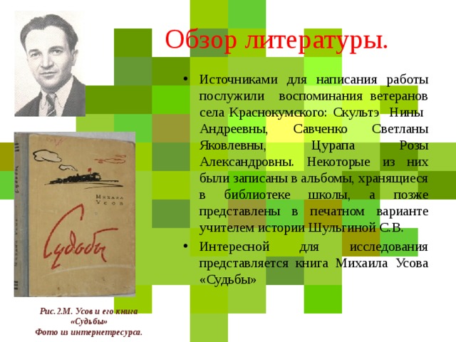 Обзор литературы. Источниками для написания работы послужили воспоминания ветеранов села Краснокумского: Скультэ Нины Андреевны, Савченко Светланы Яковлевны, Цурапа Розы Александровны. Некоторые из них были записаны в альбомы, хранящиеся в библиотеке школы, а позже представлены в печатном варианте учителем истории Шульгиной С.В. Интересной для исследования представляется книга Михаила Усова «Судьбы» Рис.2.М. Усов и его книга  «Судьбы» Фото из интернетресурса. 