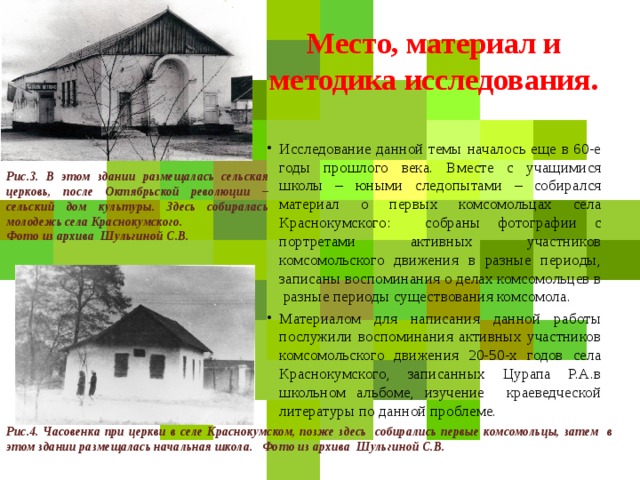 Место, материал и методика исследования. Исследование данной темы началось еще в 60-е годы прошлого века. Вместе с учащимися школы – юными следопытами – собирался материал о первых комсомольцах села Краснокумского: собраны фотографии с портретами активных участников комсомольского движения в разные периоды, записаны воспоминания о делах комсомольцев в разные периоды существования комсомола. Материалом для написания данной работы послужили воспоминания активных участников комсомольского движения 20-50-х годов села Краснокумского, записанных Цурапа Р.А.в школьном альбоме, изучение краеведческой литературы по данной проблеме. Рис.3. В этом здании размещалась сельская церковь, после Октябрьской революции – сельский дом культуры. Здесь собиралась молодежь села Краснокумского. Фото из архива Шульгиной С.В. Рис.4. Часовенка при церкви в селе Краснокумском, позже здесь собирались первые комсомольцы, затем в этом здании размещалась начальная школа. Фото из архива Шульгиной С.В.  