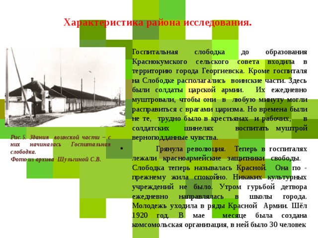  Характеристика района исследования.    Госпитальная слободка до образования Краснокумского сельского совета входила в территорию города Георгиевска. Кроме госпиталя на Слободке располагались воинские части. Здесь были солдаты царской армии. Их ежедневно муштровали, чтобы они в любую минуту могли расправиться с врагами царизма. Но времена были не те, трудно было в крестьянах и рабочих, в солдатских шинелях воспитать муштрой верноподданные чувства.  Грянула революция. Теперь в госпиталях лежали красноармейские защитники свободы. Слободка теперь называлась Красной. Она по - прежнему жила спокойно. Никаких культурных учреждений не было. Утром гурьбой детвора ежедневно направлялась в школы города. Молодежь уходила в ряды Красной Армии. Шёл 1920 год. В мае месяце была создана комсомольская организация, в ней было 30 человек Рис.5. Здания воинской части – с них начиналась Госпитальная слободка. Фото из архива Шульгиной С.В.  