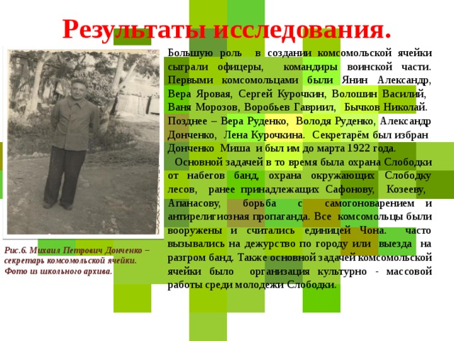 Результаты исследования. Большую роль в создании комсомольской ячейки сыграли офицеры, командиры воинской части. Первыми комсомольцами были Янин Александр, Вера Яровая, Сергей Курочкин, Волошин Василий, Ваня Морозов, Воробьев Гавриил, Бычков Николай. Позднее – Вера Руденко, Володя Руденко, Александр Донченко, Лена Курочкина. Секретарём был избран Донченко Миша и был им до марта 1922 года.  Основной задачей в то время была охрана Слободки от набегов банд, охрана окружающих Слободку лесов, ранее принадлежащих Сафонову, Козееву, Апанасову, борьба с самогоноварением и антирелигиозная пропаганда. Все комсомольцы были вооружены и считались единицей Чона. часто вызывались на дежурство по городу или выезда на разгром банд. Также основной задачей комсомольской ячейки было организация культурно - массовой работы среди молодежи Слободки. Рис.6. Михаил Петрович Донченко – секретарь комсомольской ячейки. Фото из школьного архива.  