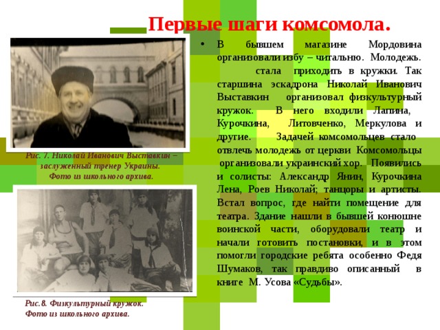 Первые шаги комсомола. В бывшем магазине Мордовина организовали избу – читальню. Молодежь. стала приходить в кружки. Так старшина эскадрона Николай Иванович Выставкин организовал физкультурный кружок. В него входили Лапина, Курочкина, Литовченко, Меркулова и другие.  Задачей комсомольцев стало отвлечь молодежь от церкви Комсомольцы организовали украинский хор. Появились и солисты: Александр Янин, Курочкина Лена, Роев Николай; танцоры и артисты. Встал вопрос, где найти помещение для театра. Здание нашли в бывшей конюшне воинской части, оборудовали театр и начали готовить постановки, и в этом помогли городские ребята особенно Федя Шумаков, так правдиво описанный в книге М. Усова «Судьбы». Рис. 7. Николай Иванович Выставкин – заслуженный тренер Украины. Фото из школьного архива.  Рис.8. Физкультурный кружок. Фото из школьного архива.  