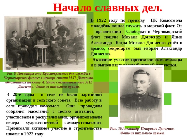 Начало славных дел. В 1922 году по призыву ЦК Комсомола молодёжь пошла служить в морской флот. От организации Слободки в Черноморский флот пошли Михаил Донченко и Янин Александр Когда Михаил Донченко ушёл в армию, секретарём был избран Александр Донченко.  Активное участие принимали комсомольцы и в выполнении заданий первой пятилетки. Рис.9. Посланцы села Краснокумского для службы в Черноморском флоте: в центре стоит М.П. Донченко, облокотился на книгу А. Янин, стоит возле него А.П. Донченко. Фото из школьного архива. В 20-е годы в селе не было партийной организации и сельского совета. Всю работу в селе проводил комсомол. Они проводили собрания населения с целью агитации, участвовали в раскулачивании, организовывали вечера художественной самодеятельности. Принимали активное участие в строительстве школы в 1923 году . Рис. 10.Александр Петрович Донченко. Фото из школьного архива.  
