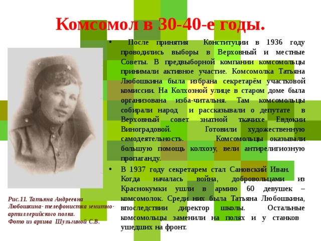 Комсомол в 30-40-е годы.  После принятия Конституции в 1936 году проводились выборы в Верховный и местные Советы. В предвыборной компании комсомольцы принимали активное участие. Комсомолка Татьяна Любошкина была избрана секретарём участковой комиссии. На Колхозной улице в старом доме была организована изба-читальня. Там комсомольцы собирали народ и рассказывали о депутате в Верховный совет знатной ткачихе Евдокии Виноградовой. Готовили художественную самодеятельность. Комсомольцы оказывали большую помощь колхозу, вели антирелигиозную пропаганду. В 1937 году секретарем стал Сановский Иван. Когда началась война, добровольцами из Краснокумки ушли в армию 60 девушек – комсомолок. Среди них была Татьяна Любошкина, впоследствии директор школы. Остальные комсомольцы заменили на полях и у станков ушедших на фронт. Рис.11. Татьяна Андреевна Любошкина- телефонистка зенитно-артиллерийского полка. Фото из архива Шульгиной С.В. 