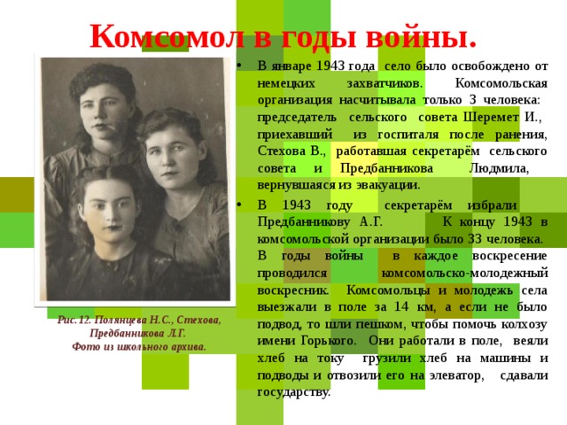 Комсомол в годы войны. В январе 1943 года село было освобождено от немецких захватчиков. Комсомольская организация насчитывала только 3 человека: председатель сельского совета Шеремет И., приехавший из госпиталя после ранения, Стехова В., работавшая секретарём сельского совета и Предбанникова Людмила, вернувшаяся из эвакуации. В 1943 году секретарём избрали Предбанникову А.Г. К концу 1943 в комсомольской организации было 33 человека. В годы войны в каждое воскресение проводился комсомольско-молодежный воскресник. Комсомольцы и молодежь села выезжали в поле за 14 км, а если не было подвод, то шли пешком, чтобы помочь колхозу имени Горького. Они работали в поле, веяли хлеб на току грузили хлеб на машины и подводы и отвозили его на элеватор, сдавали государству. Рис.12. Полянцева Н.С., Стехова, Предбанникова Л.Г.  Фото из школьного архива. 