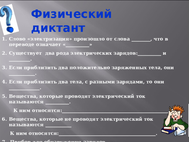 Физический диктант Слово «электризация» произошло от слова ________, что в переводе означает «__________» Существует два рода электрических зарядов:__________ и _________. Если приблизить два положительно заряженных тела, они ___________. Если приблизить два тела, с разными зарядами, то они _____________. Вещества, которые проводят электрический ток называются __________.  К ним относятся:_____________________________________________. Вещества, которые не проводят электрический ток называются ___________  К ним относятся:_________________________________________. 7. Прибор для обнаружения зарядов называется_________________. 8. Наименьшая заряженная частица называется ________________.  