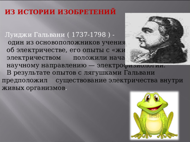 ИЗ ИСТОРИИ ИЗОБРЕТЕНИЙ Луиджи Гальвани ( 1737-1798 ) -   один из основоположников учения  об электричестве, его опыты с «животным»  электричеством положили начало  научному направлению — электрофизиологии.  В результате опытов с лягушками Гальвани предположил существование электричества внутри живых организмов .   