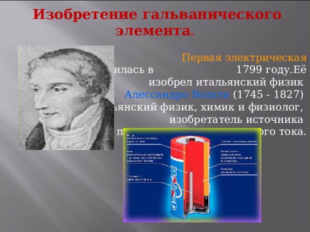Изобретение гальванического элемента .   Первая электрическая батарея появилась в 1799 году.Её изобрел итальянский физик  Алессандро Вольта (1745 - 1827) итальянский физик, химик и физиолог, изобретатель источника постоянного электрического тока. 