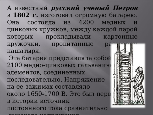 А известный русский ученый Петров в 1802 г. изготовил огромную батарею. Она состояла из 4200 медных и цинковых кружков, между каждой парой которых прокладывали картонные кружочки, пропитанные раствором нашатыря.  Эта батарея представляла собой 2100 медно-цинковых гальванических элементов, соединенных последовательно. Напряжение на ее зажимах составляло около 1650-1700 В. Это был первый в истории источник постоянного тока сравнительно  высокого напряжения . 