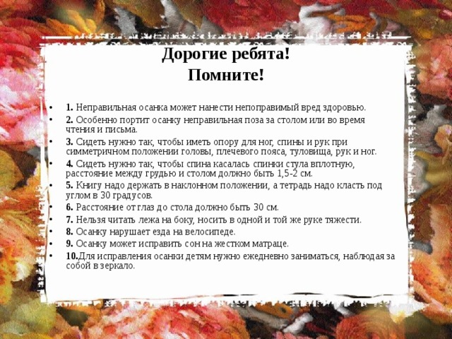 Дорогие ребята!  Помните! 1. Неправильная осанка может нанести непоправимый вред здоровью. 2. Особенно портит осанку неправильная поза за столом или во время чтения и письма. 3. Сидеть нужно так, чтобы иметь опору для ног, спины и рук при симметричном положении головы, плечевого пояса, туловища, рук и ног. 4. Сидеть нужно так, чтобы спина касалась спинки стула вплотную, расстояние между грудью и столом должно быть 1,5-2 см. 5. Книгу надо держать в наклонном положении, а тетрадь надо класть под углом в 30 градусов. 6. Расстояние от глаз до стола должно быть 30 см. 7. Нельзя читать лежа на боку, носить в одной и той же руке тяжести. 8. Осанку нарушает езда на велосипеде. 9. Осанку может исправить сон на жестком матраце. 10. Для исправления осанки детям нужно ежедневно заниматься, наблюдая за собой в зеркало. 