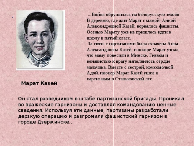 .  ...Война обрушилась на белорусскую землю. В деревню, где жил Марат с мамой, Анной Александровной Казей, ворвались фашисты. Осенью Марату уже не пришлось идти в школу в пятый класс.  За связь с партизанами была схвачена Анна Александровна Казей, и вскоре Марат узнал, что маму повесили в Минске. Гневом и ненавистью к врагу наполнилось сердце мальчика. Вместе с сестрой, комсомолкой Адой, пионер Марат Казей ушел к партизанам в Станьковский лес. Марат Казей 