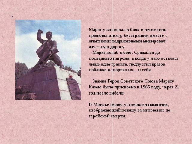 . Марат участвовал в боях и неизменно проявлял отвагу, бесстрашие, вместе с опытными подрывниками минировал железную дорогу.  Марат погиб в бою. Сражался до последнего патрона, а когда у него осталась лишь одна граната, подпустил врагов поближе и взорвал их... и себя.  Звание Героя Советского Союза Марату Казею было присвоено в 1965 году, через 21 год после гибели. В Минске герою установлен памятник, изображающий юношу за мгновение до геройской смерти. 