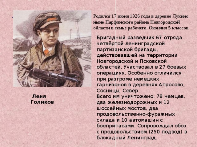 . Родился 17 июня 1926 года в деревне Лукино ныне Парфинского района Новгородской области в семье рабочего. Окончил 5 классов. Бригадный разведчик 67 отряда четвёртой ленинградской партизанской бригады, действовавшей на территории Новгородской и Псковской областей. Участвовал в 27 боевых операциях. Особенно отличился при разгроме немецких гарнизонов в деревнях Апросово, Сосницы, Север. Всего им уничтожено: 78 немцев, два железнодорожных и 12 шоссейных мостов, два продовольственно-фуражных склада и 10 автомашин с боеприпасами. Сопровождал обоз с продовольствием (250 подвод) в блокадный Ленинград. Леня Голиков 