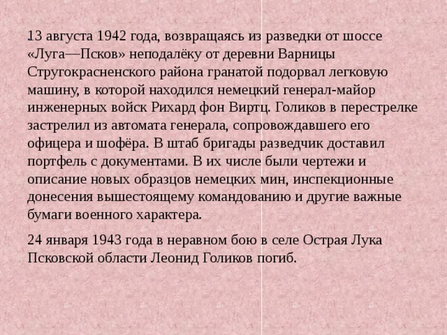 . 13 августа 1942 года, возвращаясь из разведки от шоссе «Луга—Псков» неподалёку от деревни Варницы Стругокрасненского района гранатой подорвал легковую машину, в которой находился немецкий генерал-майор инженерных войск Рихард фон Виртц. Голиков в перестрелке застрелил из автомата генерала, сопровождавшего его офицера и шофёра. В штаб бригады разведчик доставил портфель с документами. В их числе были чертежи и описание новых образцов немецких мин, инспекционные донесения вышестоящему командованию и другие важные бумаги военного характера. 24 января 1943 года в неравном бою в селе Острая Лука Псковской области Леонид Голиков погиб. 