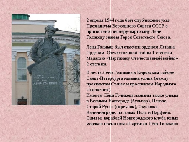 . 2 апреля 1944 года был опубликован указ Президиума Верховного Совета СССР о присвоении пионеру-партизану Лене Голикову звания Героя Советского Союза. Леня Голиков был отмечен орденом Ленина, Орденом Отечественной войны 1 степени, Медалью «Партизану Отечественной войны» 2 степени. В честь Лёни Голикова в Кировском районе Санкт-Петербурга названа улица (между проспектом Стачек и проспектом Народного Ополчения). Именем Лёни Голикова названы также улицы в Великом Новгороде (бульвар), Пскове, Старой Руссе (переулок), Окуловке, Калининграде, посёлках Пола и Парфино. Один из кораблей Новгородского клуба юных моряков носил имя «Партизан Лёня Голиков» 