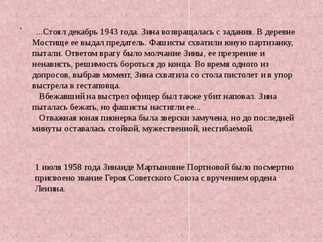 .  ...Стоял декабрь 1943 года. Зина возвращалась с задания. В деревне Мостище ее выдал предатель. Фашисты схватили юную партизанку, пытали. Ответом врагу было молчание Зины, ее презрение и ненависть, решимость бороться до конца. Во время одного из допросов, выбрав момент, Зина схватила со стола пистолет и в упор выстрела в гестаповца.  Вбежавший на выстрел офицер был также убит наповал. Зина пыталась бежать, но фашисты настигли ее...  Отважная юная пионерка была зверски замучена, но до последней минуты оставалась стойкой, мужественной, несгибаемой. 1 июля 1958 года Зинаиде Мартыновне Портновой было посмертно присвоено звание Героя Советского Союза с вручением ордена Ленина. 