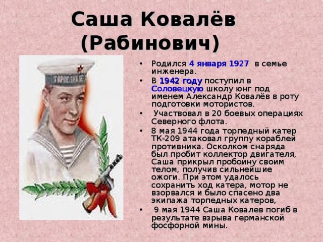 Саша Ковалёв (Рабинович)  Родился 4 января  1927 в семье инженера. В 1942 году поступил в Соловецкую школу юнг под именем Александр Ковалёв в роту подготовки мотористов.  Участвовал в 20 боевых операциях Северного флота. 8 мая 1944 года торпедный катер ТК-209 атаковал группу кораблей противника. Осколком снаряда был пробит коллектор двигателя, Саша прикрыл пробоину своим телом, получив сильнейшие ожоги. При этом удалось сохранить ход катера, мотор не взорвался и было спасено два экипажа торпедных катеров,  9 мая 1944 Саша Ковалев погиб в результате взрыва германской фосфорной мины. 