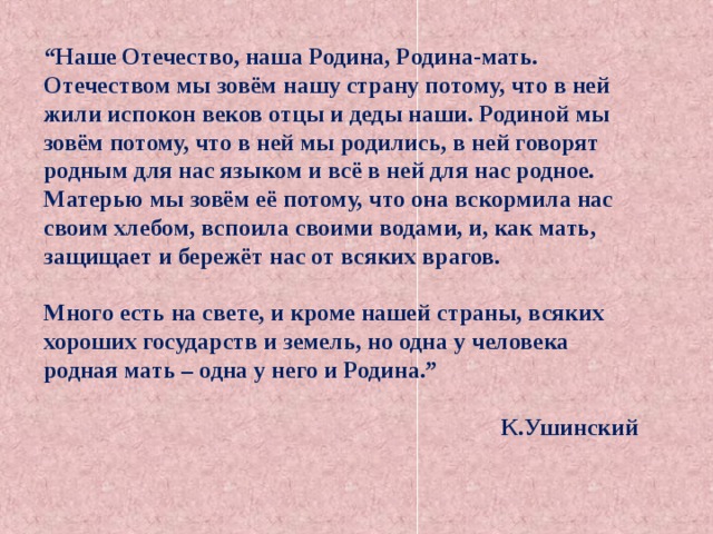 “ Наше Отечество, наша Родина, Родина-мать. Отечеством мы зовём нашу страну потому, что в ней жили испокон веков отцы и деды наши. Родиной мы зовём потому, что в ней мы родились, в ней говорят родным для нас языком и всё в ней для нас родное. Матерью мы зовём её потому, что она вскормила нас своим хлебом, вспоила своими водами, и, как мать, защищает и бережёт нас от всяких врагов.  Много есть на свете, и кроме нашей страны, всяких хороших государств и земель, но одна у человека родная мать – одна у него и Родина.”   К.Ушинский 