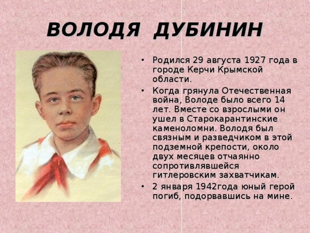 ВОЛОДЯ ДУБИНИН Родился 29 августа 1927 года в городе Керчи Крымской области. Когда грянула Отечественная война, Володе было всего 14 лет. Вместе со взрослыми он ушел в Старокарантинские каменоломни. Володя был связным и разведчиком в этой подземной крепости, около двух месяцев отчаянно сопротивлявшейся гитлеровским захватчикам. 2 января 1942года юный герой погиб, подорвавшись на мине. 