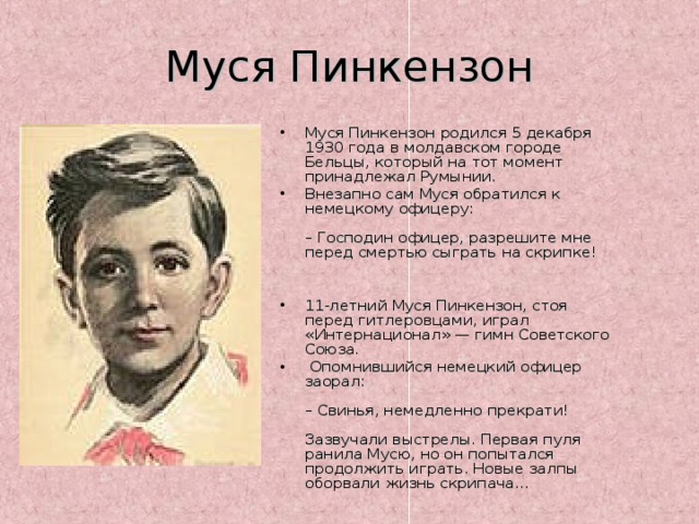 Муся Пинкензон Муся Пинкензон родился 5 декабря 1930 года в молдавском городе Бельцы, который на тот момент принадлежал Румынии. Внезапно сам Муся обратился к немецкому офицеру:   – Господин офицер, разрешите мне перед смертью сыграть на скрипке!    11-летний Муся Пинкензон, стоя перед гитлеровцами, играл «Интернационал» — гимн Советского Союза.  Опомнившийся немецкий офицер заорал:   – Свинья, немедленно прекрати!   Зазвучали выстрелы. Первая пуля ранила Мусю, но он попытался продолжить играть. Новые залпы оборвали жизнь скрипача…   
