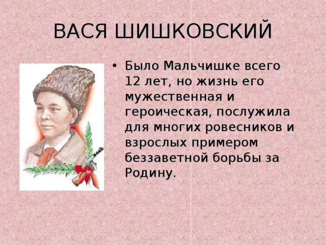 ВАСЯ ШИШКОВСКИЙ Было Мальчишке всего 12 лет, но жизнь его мужественная и героическая, послужила для многих ровесников и взрослых примером беззаветной борьбы за Родину. 