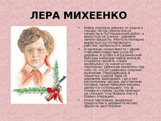 ЛЕРА МИХЕЕНКО Война отрезала девочку от родного города: летом уехала она на каникулы в Пустошкинский район, а вернуться не сумела - деревню заняли фашисты. Мечтала пионерка вырваться из гитлеровского рабства, пробраться к своим. И однажды ночью вместе с двумя старшими подругами ушла из деревни. В штабе 6-й Калининской бригады командир майор вначале отказался принять «таких маленьких»: ну какие из них партизаны! Девочкам оказалось под силу то, что не удавалось сильным мужчинам. Переодевшись в лохмотья, ходила Лара по деревням, выведывая, где и как расположены орудия, расставлены часовые, какие немецкие машины движутся по большаку, что за поезда и с каким грузом приходят на станцию. Участвовала она и в боевых операциях... Юную партизанку, выданную предателем в деревне Игнатово, фашисты расстреляли 