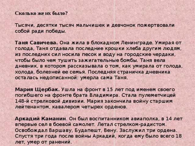 Сколько же их было? Тысячи, десятки тысяч мальчишек и девчонок пожертвовали собой ради победы. Таня Савичева. Она жила в блокадном Ленинграде. Умирая от голода, Таня отдавала последние крошки хлеба другим людям, из последних сил носила песок и воду на городские чердаки, чтобы было чем тушить зажигательные бомбы. Таня вела дневник, в котором рассказывала о том, как умирала от голода, холода, болезней ее семья. Последняя страничка дневника осталась недописанной: умерла сама Таня. Мария Щербак. Ушла на фронт в 15 лет под именем своего погибшего на фронте брата Владимира. Стала пулеметчицей 148-й стрелковой дивизии. Мария закончила войну старшим лейтенантом, кавалером четырех орденов. Аркадий Каманин . Он был воспитанником авиаполка, в 14 лет впервые сел в боевой самолет. Летал стрелком-радистом. Освобождал Варшаву, Будапешт, Вену. Заслужил три ордена. Спустя три года после войны Аркадий, когда ему было всего 18 лет, умер от ранений. 