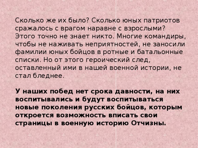 Сколько же их было? Сколько юных патриотов сражалось с врагом наравне с взрослыми? Этого точно не знает никто. Многие командиры, чтобы не наживать неприятностей, не заносили фамилии юных бойцов в ротные и батальонные списки. Но от этого героический след, оставленный ими в нашей военной истории, не стал бледнее.  У наших побед нет срока давности, на них воспитывались и будут воспитываться новые поколения русских бойцов, которым откроется возможность вписать свои страницы в военную историю Отчизны. 