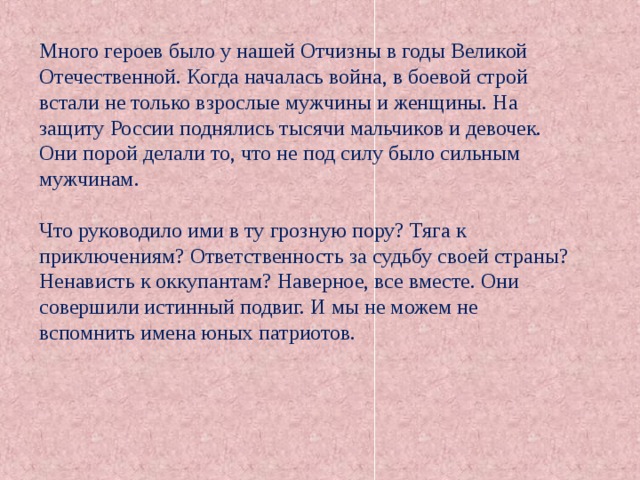 Много героев было у нашей Отчизны в годы Великой Отечественной. Когда началась война, в боевой строй встали не только взрослые мужчины и женщины. На защиту России поднялись тысячи мальчиков и девочек. Они порой делали то, что не под силу было сильным мужчинам. Что руководило ими в ту грозную пору? Тяга к приключениям? Ответственность за судьбу своей страны? Ненависть к оккупантам? Наверное, все вместе. Они совершили истинный подвиг. И мы не можем не вспомнить имена юных патриотов. 