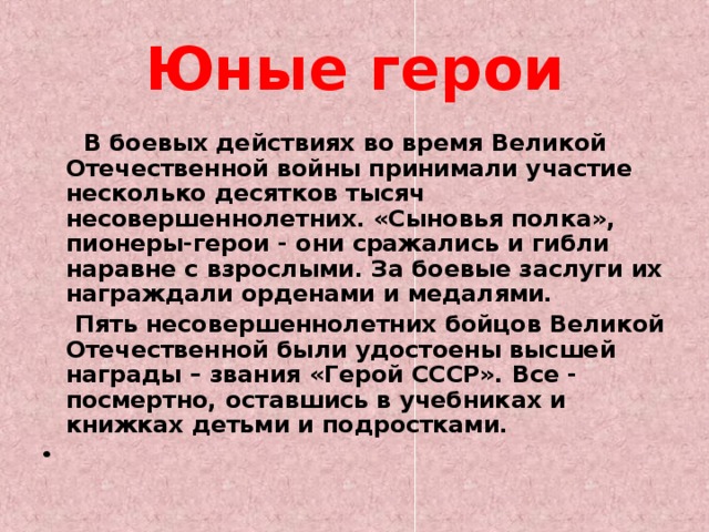 Юные герои  В боевых действиях во время Великой Отечественной войны принимали участие несколько десятков тысяч несовершеннолетних. «Сыновья полка», пионеры-герои - они сражались и гибли наравне с взрослыми. За боевые заслуги их награждали орденами и медалями.  Пять несовершеннолетних бойцов Великой Отечественной были удостоены высшей награды – звания «Герой СССР». Все - посмертно, оставшись в учебниках и книжках детьми и подростками.    