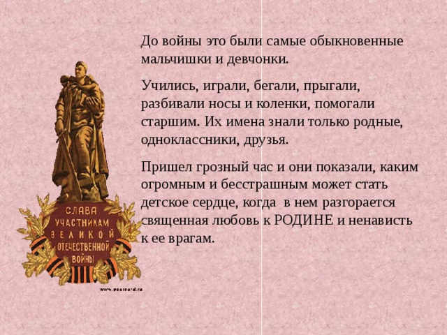 До войны это были самые обыкновенные мальчишки и девчонки. Учились, играли, бегали, прыгали, разбивали носы и коленки, помогали старшим. Их имена знали только родные, одноклассники, друзья. Пришел грозный час и они показали, каким огромным и бесстрашным может стать детское сердце, когда в нем разгорается священная любовь к РОДИНЕ и ненависть к ее врагам. 