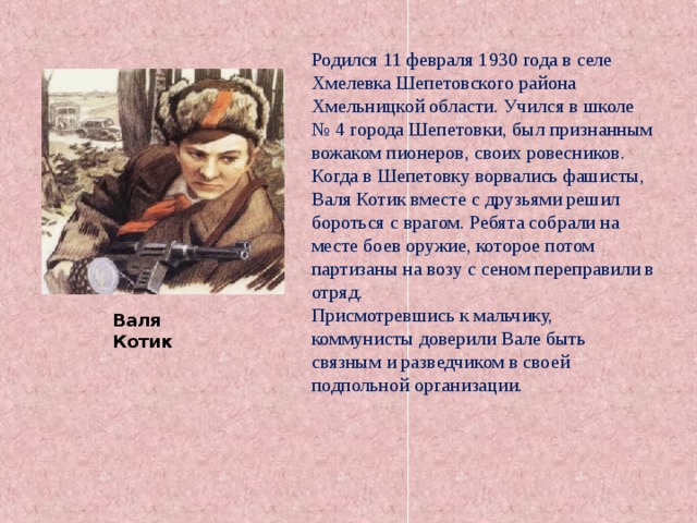 Родился 11 февраля 1930 года в селе Хмелевка Шепетовского района Хмельницкой области. Учился в школе № 4 города Шепетовки, был признанным вожаком пионеров, своих ровесников. Когда в Шепетовку ворвались фашисты, Валя Котик вместе с друзьями решил бороться с врагом. Ребята собрали на месте боев оружие, которое потом партизаны на возу с сеном переправили в отряд. Присмотревшись к мальчику, коммунисты доверили Вале быть связным и разведчиком в своей подпольной организации. Валя Котик 