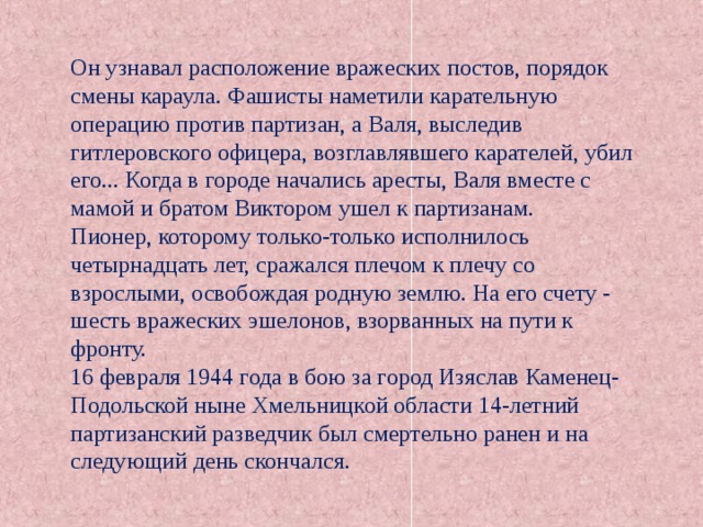 Он узнавал расположение вражеских постов, порядок смены караула. Фашисты наметили карательную операцию против партизан, а Валя, выследив гитлеровского офицера, возглавлявшего карателей, убил его... Когда в городе начались аресты, Валя вместе с мамой и братом Виктором ушел к партизанам. Пионер, которому только-только исполнилось четырнадцать лет, сражался плечом к плечу со взрослыми, освобождая родную землю. На его счету - шесть вражеских эшелонов, взорванных на пути к фронту. 16 февраля 1944 года в бою за город Изяслав Каменец-Подольской ныне Хмельницкой области 14-летний партизанский разведчик был смертельно ранен и на следующий день скончался. 