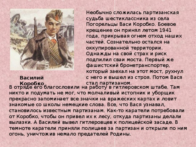 Необычно сложилась партизанская судьба шестиклассника из села Погорельцы Васи Коробко. Боевое крещение он принял летом 1941 года, прикрывая огнем отход наших частей. Сознательно остался на оккупированной территории. Однажды на свой страх и риск подпилил сваи моста. Первый же фашистский бронетранспортер, который заехал на этот мост, рухнул с него и вышел из строя. Потом Вася стал партизаном. . Василий Коробко В отряде его благословили на работу в гитлеровском штабе. Там никто и подумать не мог, что молчаливый истопник и уборщик прекрасно запоминает все значки на вражеских картах и ловит знакомые со школы немецкие слова. Все, что Вася узнавал, становилось известным партизанам. Как-то каратели потребовали от Коробко, чтобы он привел их к лесу, откуда партизаны делали вылазки. А Василий вывел гитлеровцев к полицейской засаде. В темноте каратели приняли полицаев за партизан и открыли по ним огонь, уничтожив немало предателей Родины. 