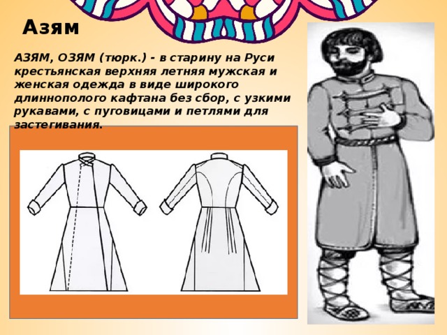 Азям АЗЯМ, ОЗЯМ (тюрк.) - в старину на Руси крестьянская верхняя летняя мужская и женская одежда в виде широкого длиннополого кафтана без сбор, с узкими рукавами, с пуговицами и петлями для застегивания. 