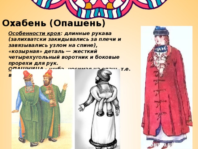 Охабень (Опашень) Особенности кроя : длинные рукава (залихватски закидывались за плечи и завязывались узлом на спине), «козырная» деталь — жесткий четырехугольный воротник и боковые прорехи для рук. ОПАШНИЦА - шуба, носимая на опаш, т.е. внакидку, с длинными рукавами 
