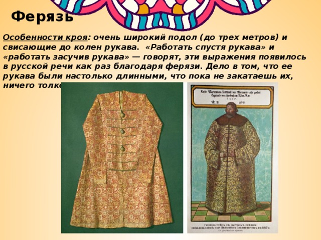 Ферязь Особенности кроя : очень широкий подол (до трех метров) и свисающие до колен рукава. «Работать спустя рукава» и «работать засучив рукава» — говорят, эти выражения появилось в русской речи как раз благодаря ферязи. Дело в том, что ее рукава были настолько длинными, что пока не закатаешь их, ничего толком сделать не получается. 