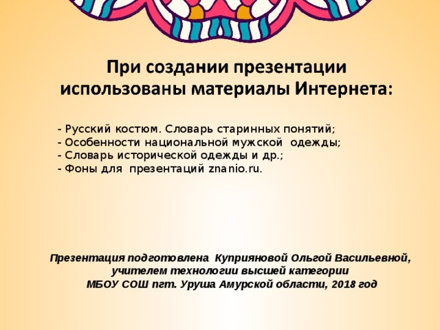 - Русский костюм. Словарь старинных понятий;  - Особенности национальной мужской одежды;  - Словарь исторической одежды и др.; - Фоны для презентаций znanio.ru.    Презентация подготовлена Куприяновой Ольгой Васильевной, учителем технологии высшей категории МБОУ СОШ пгт. Уруша Амурской области, 2018 год 