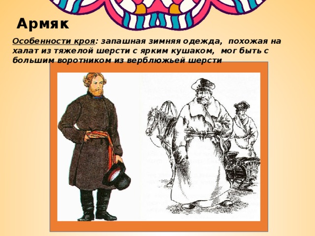 Армяк Особенности кроя : запашная зимняя одежда, похожая на халат из тяжелой шерсти с ярким кушаком, мог быть с большим воротником из верблюжьей шерсти 