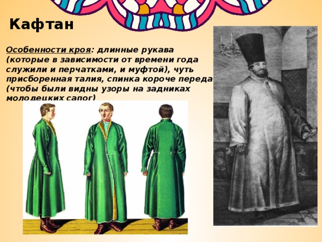 Кафтан Особенности кроя : длинные рукава (которые в зависимости от времени года служили и перчатками, и муфтой), чуть присборенная талия, спинка короче переда (чтобы были видны узоры на задниках молодецких сапог) 