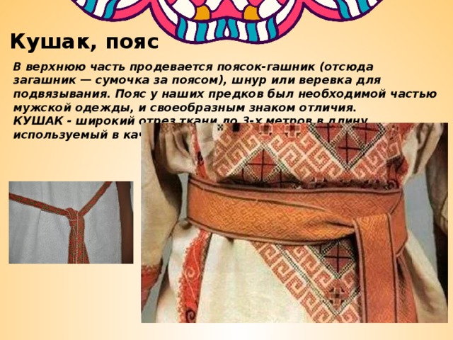 Кушак, пояс В верхнюю часть продевается поясок-гашник (отсюда загашник — сумочка за поясом), шнур или веревка для подвязывания. Пояс у наших предков был необходимой частью мужской одежды, и своеобразным знаком отличия. КУШАК - широкий отрез ткани до 3-х метров в длину, используемый в качестве опояски. 