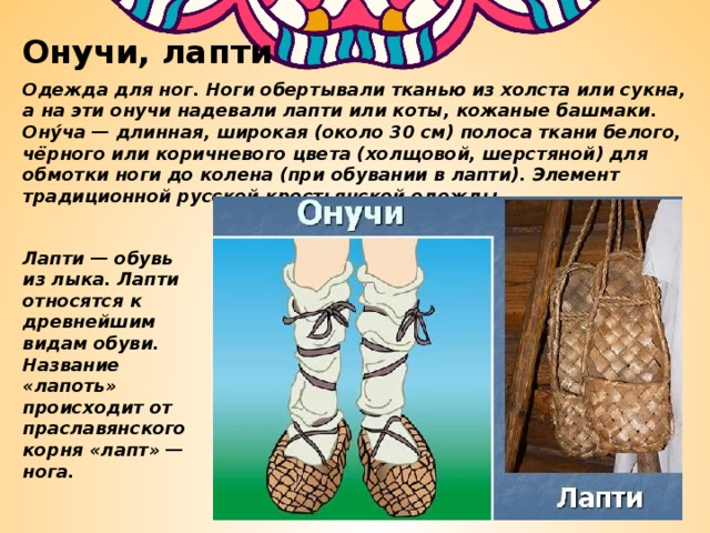Онучи, лапти Одежда для ног. Ноги обертывали тканью из холста или сукна, а на эти онучи надевали лапти или коты, кожаные башмаки. Ону́ча — длинная, широкая (около 30 см) полоса ткани белого, чёрного или коричневого цвета (холщовой, шерстяной) для обмотки ноги до колена (при обувании в лапти). Элемент традиционной русской крестьянской одежды. Лапти — обувь из лыка. Лапти относятся к древнейшим видам обуви. Название «лапоть» происходит от праславянского корня «лапт» — нога. 