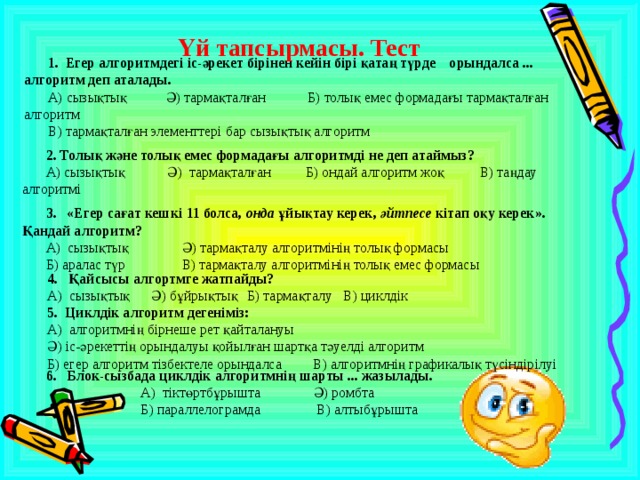  Үй тапсырмасы. Тест  1. Егер алгоритмдегі іс-әрекет бірінен кейін бірі қатаң түрде орындалса ... алгоритм деп аталады. А) сызықтық Ә) тармақталған Б) толық емес формадағы тармақталған алгоритм В) тармақталған элементтері бар сызықтық алгоритм    2. Толық және толық емес формадағы алгоритмді не деп атаймыз? А) сызықтық Ә) тармақталған Б) ондай алгоритм жоқ В) таңдау алгоритмі    3. «Егер сағат кешкі 11 болса, онда ұйықтау керек, әйтпесе кітап оқу керек». Қандай алгоритм? А) сызықтық   Ә) тармақталу алгоритмінің толық формасы Б) аралас түр   В) тармақталу алгоритмінің толық емес формасы    4. Қайсысы алгортмге жатпайды? А) сызықтық  Ә) бұйрықтық  Б) тармақталу  В) циклдік 5. Циклдік алгоритм дегеніміз: А) алгоритмнің бірнеше рет қайталануы Ә) іс-әрекеттің орындалуы қойылған шартқа тәуелді алгоритм Б) егер алгоритм тізбектеле орындалса В) алгоритмнің графикалық түсіндірілуі    6. Блок-сызбада циклдік алгоритмнің шарты ... жазылады.  А) тіктөртбұрышта Ә) ромбта    Б) параллелограмда  В) алтыбұрышта 