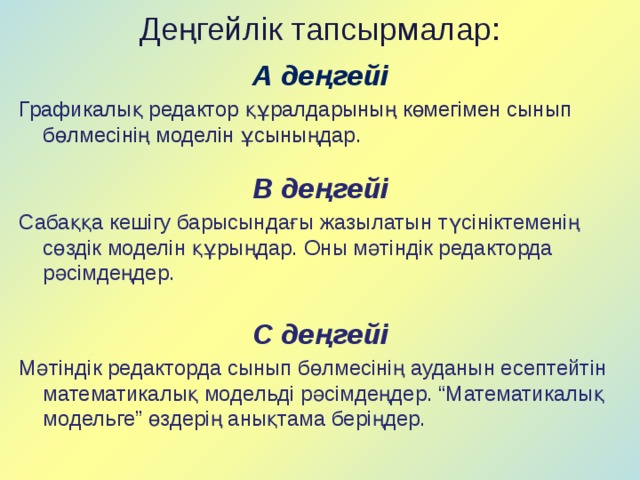 Деңгейлік тапсырмалар: А деңгейі Графикалық редактор құралдарының көмегімен сынып бөлмесінің моделін ұсыныңдар. В деңгейі Сабаққа кешігу барысындағы жазылатын түсініктеменің сөздік моделін құрыңдар. Оны мәтіндік редакторда рәсімдеңдер. С деңгейі Мәтіндік редакторда сынып бөлмесінің ауданын есептейтін математикалық модельді рәсімдеңдер. “Математикалық модельге” өздерің анықтама беріңдер. 