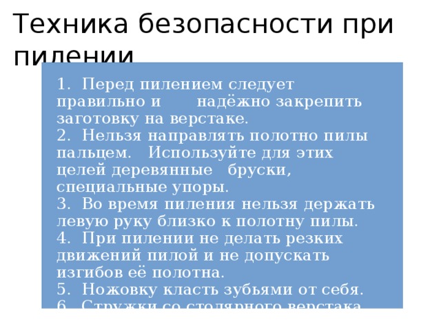 Техника безопасности при пилении 1. Перед пилением следует правильно и надёжно закрепить заготовку на верстаке. 2. Нельзя направлять полотно пилы пальцем. Используйте для этих целей деревянные бруски, специальные упоры. 3. Во время пиления нельзя держать левую руку близко к полотну пилы. 4. При пилении не делать резких движений пилой и не допускать изгибов её полотна. 5. Ножовку класть зубьями от себя. 6. Стружки со столярного верстака убирайте щеткой-сметкой. 