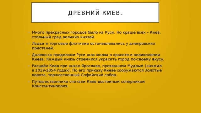 Древний киев. Много прекрасных городов было на Руси. Но краше всех – Киев, стольный град великих князей. Ладьи и торговые флотилии останавливались у днепровских пристаней. Далеко за пределами Руси шла молва о красоте и великолепии Киева. Каждый князь стремился украсить город по-своему вкусу. Расцвёл Киев при князе Ярославе, прозванном Мудрым (княжил в 1019-1054 годах). По его приказу Киеве сооружаются Золотые ворота, торжественный Софийский собор. Путешественники считали Киев достойным соперником Константинополя. 