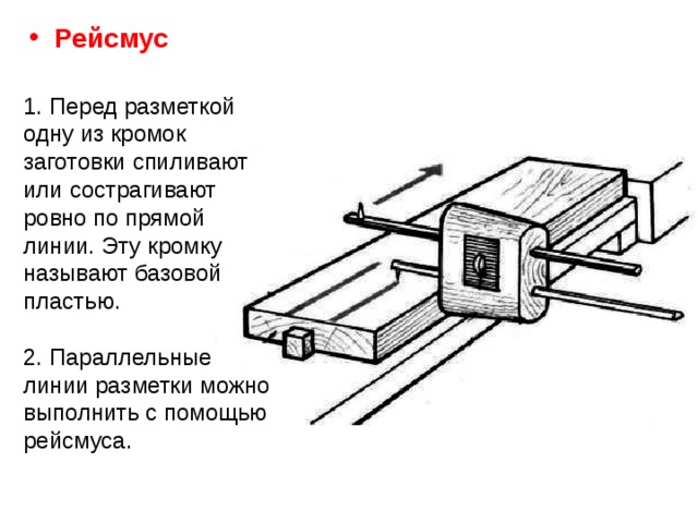 Рейсмус 1. Перед разметкой одну из кромок заготовки спиливают или сострагивают ровно по прямой линии. Эту кромку называют базовой пластью. 2. Параллельные линии разметки можно выполнить с помощью рейсмуса.  