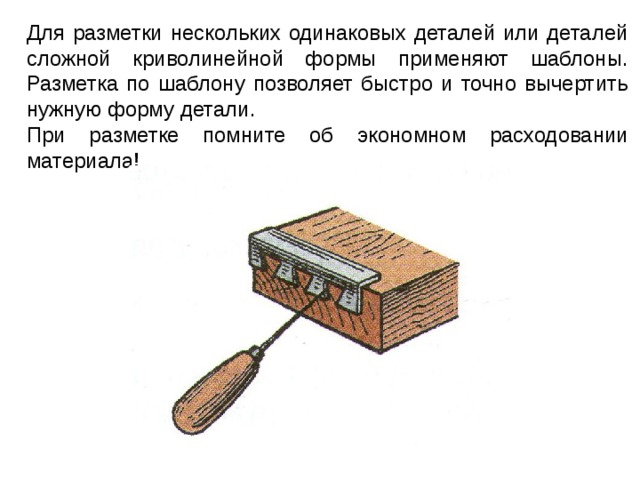 Для разметки нескольких одинаковых деталей или деталей сложной криволинейной формы применяют шаблоны. Разметка по шаблону позволяет быстро и точно вычертить нужную форму детали. При разметке помните об экономном расходовании материала ! 