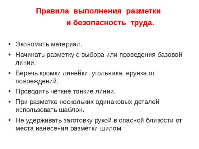 Правила выполнения разметки  и безопасность труда. Экономить материал. Начинать разметку с выбора или проведения базовой линии. Беречь кромки линейки, угольника, ерунка от повреждений. Проводить чёткие тонкие линии. При разметке нескольких одинаковых деталей использовать шаблон. Не удерживать заготовку рукой в опасной близости от места нанесения разметки шилом. 
