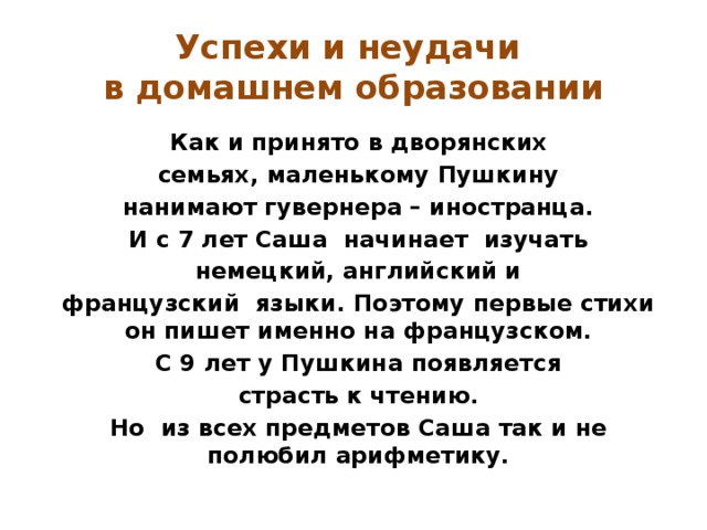 Успехи и неудачи  в домашнем образовании Как и принято в дворянских семьях, маленькому Пушкину нанимают гувернера – иностранца. И с 7 лет Саша начинает изучать немецкий, английский и французский языки. Поэтому первые стихи он пишет именно на французском. С 9 лет у Пушкина появляется страсть к чтению. Но из всех предметов Саша так и не полюбил арифметику. 
